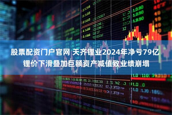 股票配资门户官网 天齐锂业2024年净亏79亿 锂价下滑叠加巨额资产减值致业绩崩塌
