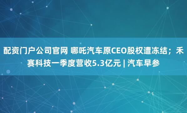 配资门户公司官网 哪吒汽车原CEO股权遭冻结；禾赛科技一季度营收5.3亿元 | 汽车早参