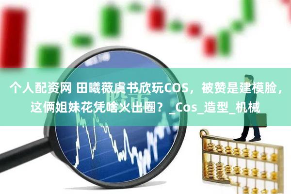 个人配资网 田曦薇虞书欣玩COS，被赞是建模脸，这俩姐妹花凭啥火出圈？_Cos_造型_机械