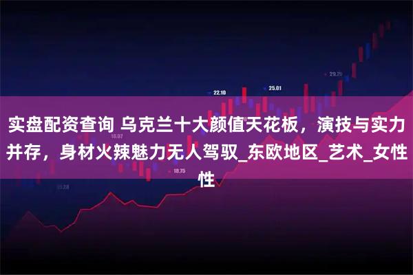 实盘配资查询 乌克兰十大颜值天花板，演技与实力并存，身材火辣魅力无人驾驭_东欧地区_艺术_女性