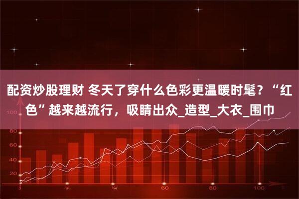 配资炒股理财 冬天了穿什么色彩更温暖时髦？“红色”越来越流行，吸睛出众_造型_大衣_围巾