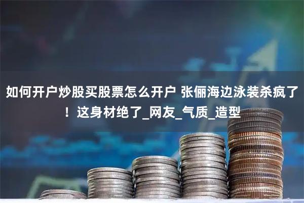 如何开户炒股买股票怎么开户 张俪海边泳装杀疯了！这身材绝了_网友_气质_造型