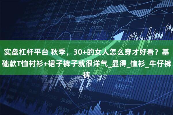 实盘杠杆平台 秋季，30+的女人怎么穿才好看？基础款T恤衬衫+裙子裤子就很洋气_显得_恤衫_牛仔裤