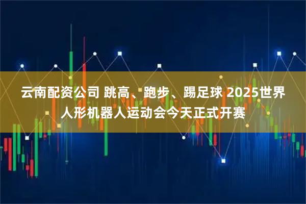 云南配资公司 跳高、跑步、踢足球 2025世界人形机器人运动会今天正式开赛