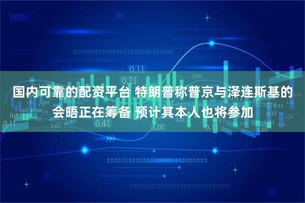 国内可靠的配资平台 特朗普称普京与泽连斯基的会晤正在筹备 预计其本人也将参加