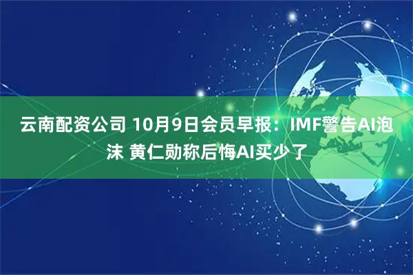 云南配资公司 10月9日会员早报：IMF警告AI泡沫 黄仁勋称后悔AI买少了