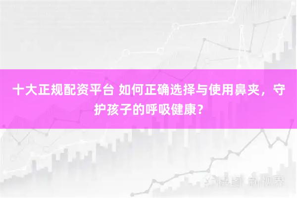 十大正规配资平台 如何正确选择与使用鼻夹，守护孩子的呼吸健康？